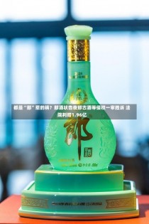 都是“郎”惹的祸？郎酒状告夜郎古酒等侵权一审胜诉 法院判赔1.96亿